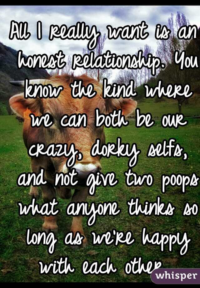 All I really want is an honest relationship. You know the kind where we can both be our crazy, dorky selfs, and not give two poops what anyone thinks so long as we're happy with each other...