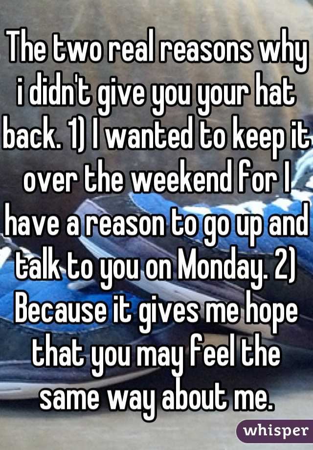 The two real reasons why i didn't give you your hat back. 1) I wanted to keep it over the weekend for I have a reason to go up and talk to you on Monday. 2) Because it gives me hope that you may feel the same way about me.
