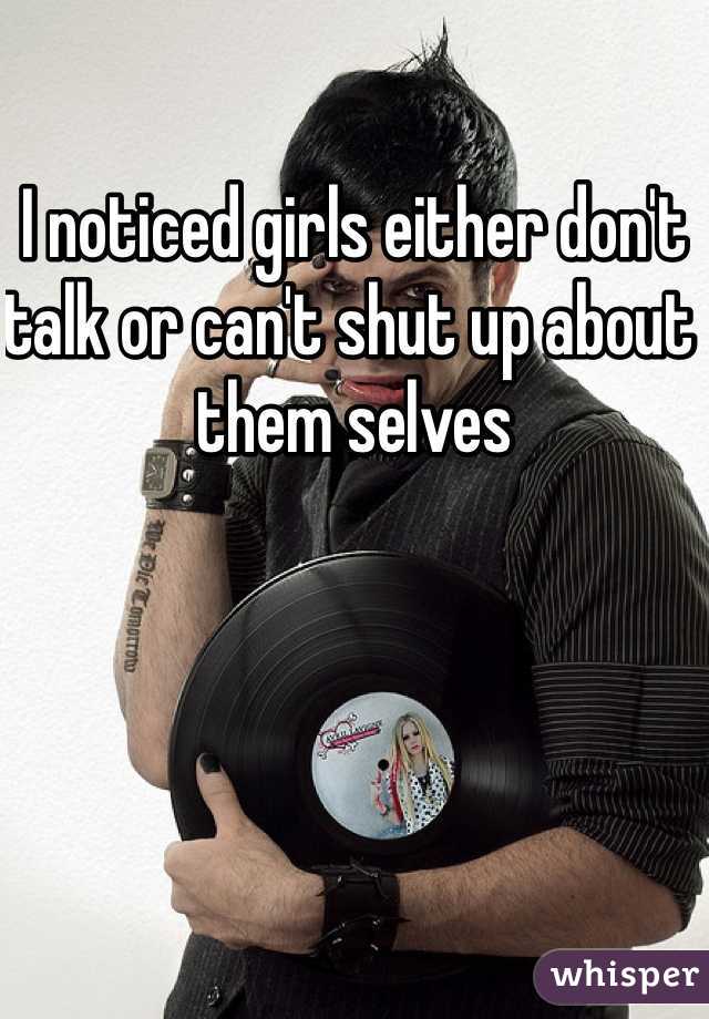 I noticed girls either don't talk or can't shut up about them selves 