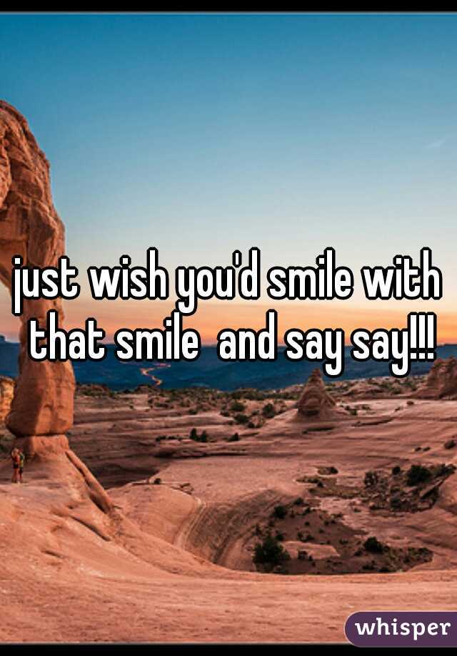 just wish you'd smile with that smile  and say say!!!
