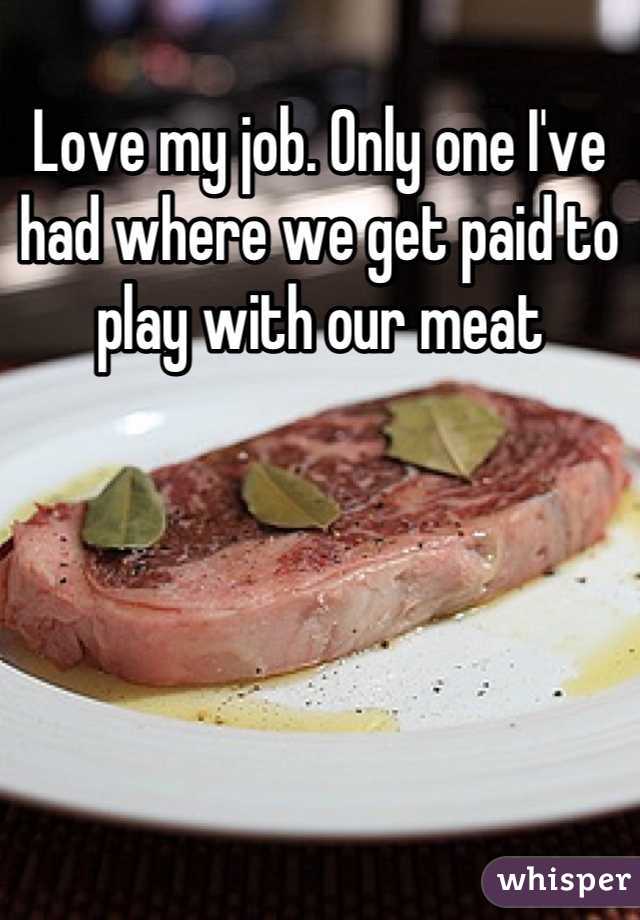 Love my job. Only one I've had where we get paid to play with our meat