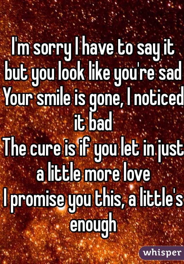 I'm sorry I have to say it but you look like you're sad 
Your smile is gone, I noticed it bad 
The cure is if you let in just a little more love 
I promise you this, a little's enough