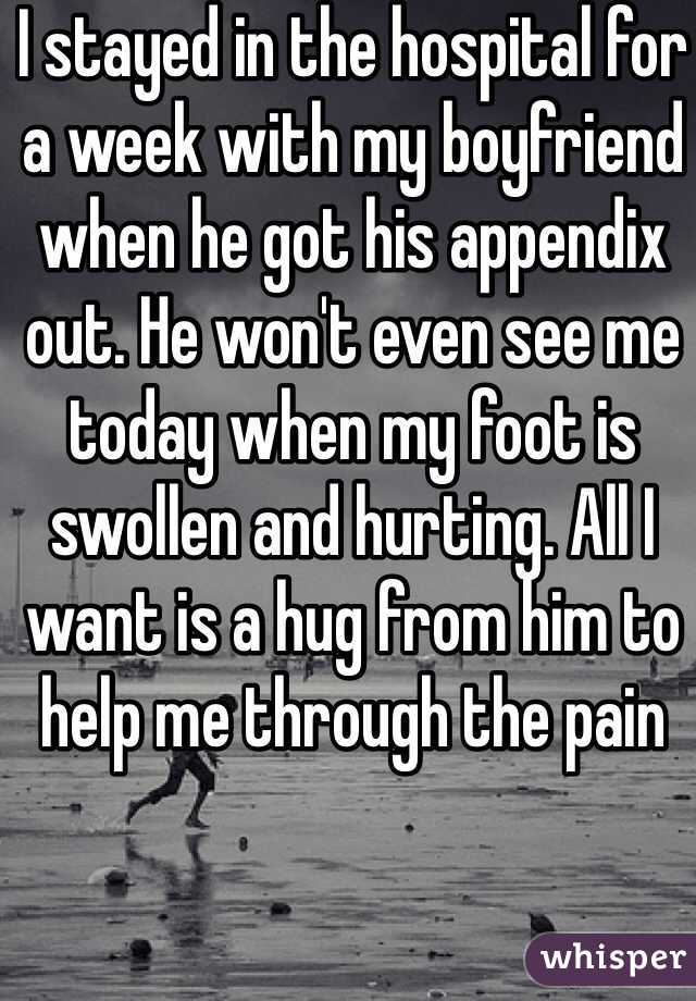 I stayed in the hospital for a week with my boyfriend when he got his appendix out. He won't even see me today when my foot is swollen and hurting. All I want is a hug from him to help me through the pain