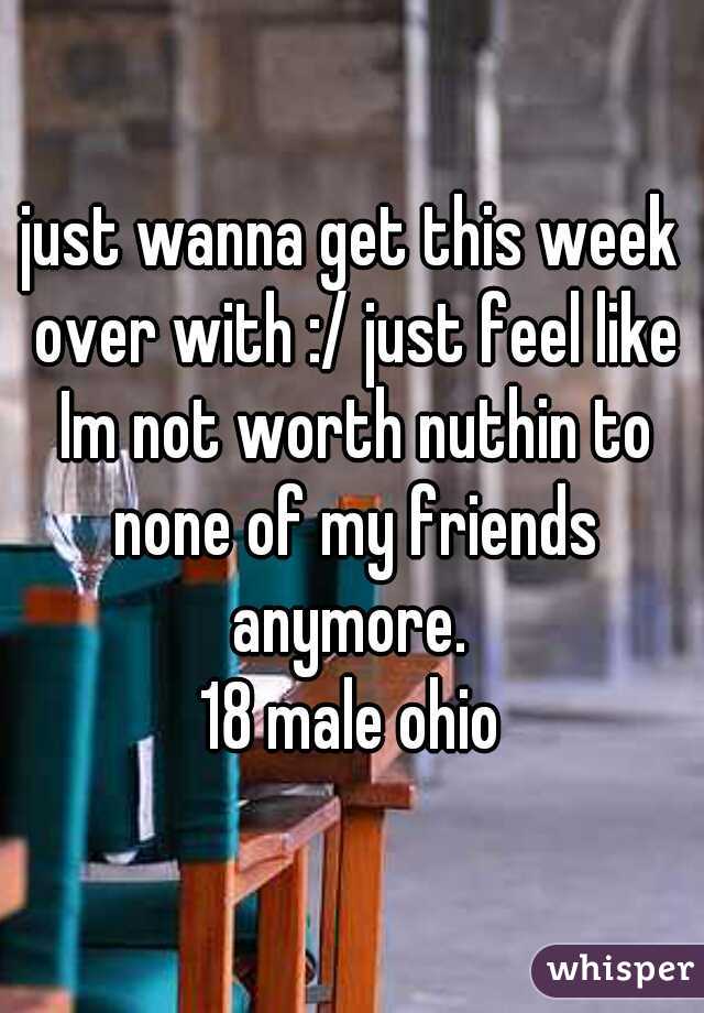 just wanna get this week over with :/ just feel like Im not worth nuthin to none of my friends anymore. 
18 male ohio