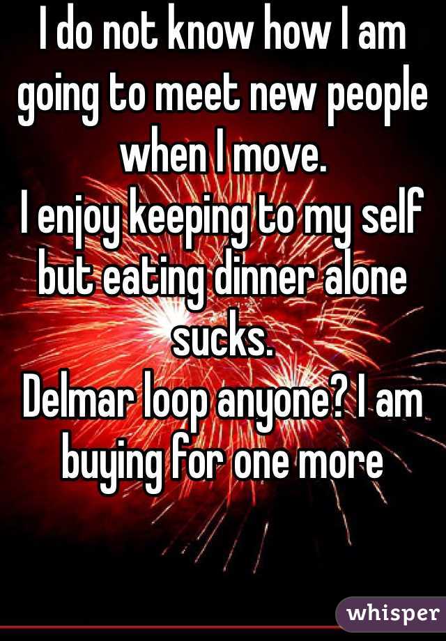 I do not know how I am going to meet new people when I move. 
I enjoy keeping to my self but eating dinner alone sucks. 
Delmar loop anyone? I am buying for one more