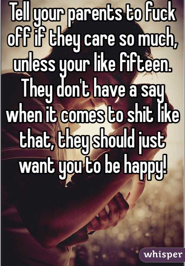 Tell your parents to fuck off if they care so much, unless your like fifteen. They don't have a say when it comes to shit like that, they should just want you to be happy!