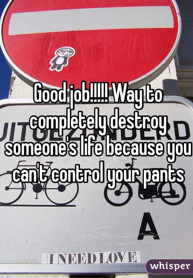Good job!!!!! Way to completely destroy someone's life because you can't control your pants