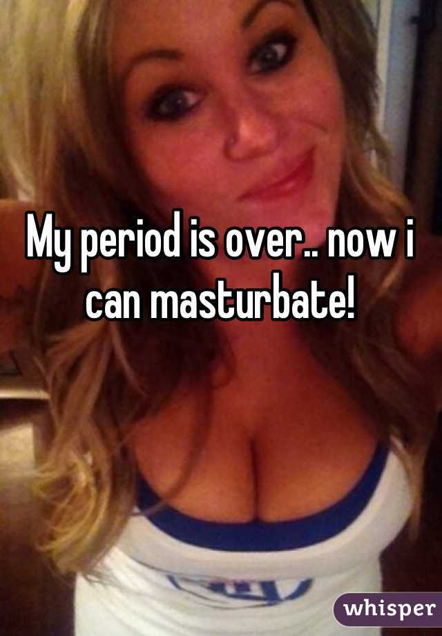 My period is over.. now i can masturbate!