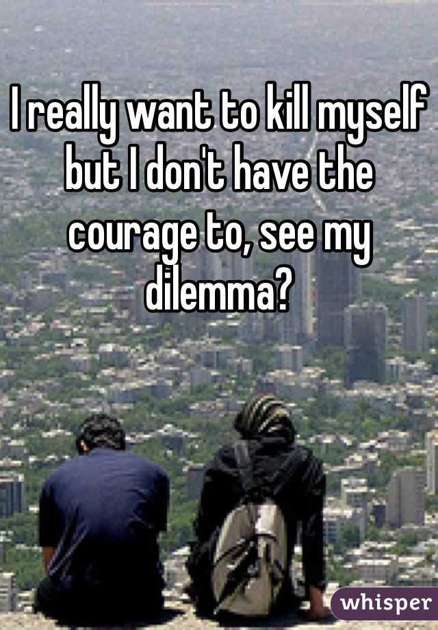 I really want to kill myself but I don't have the courage to, see my dilemma?