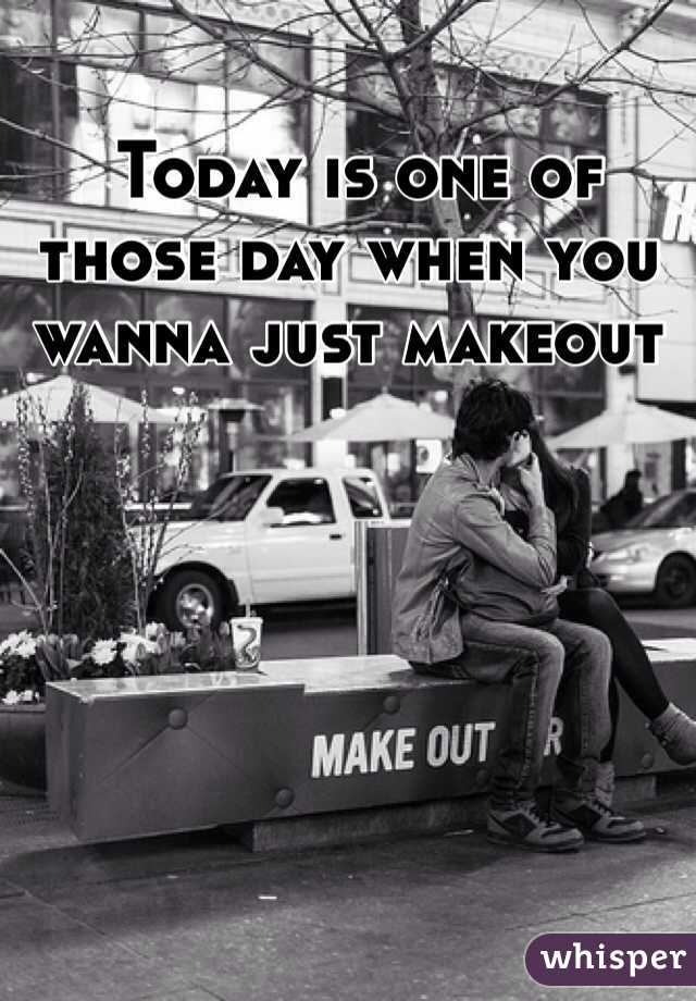  Today is one of those day when you wanna just makeout 