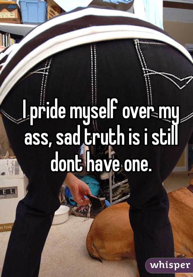 I pride myself over my ass, sad truth is i still dont have one. 
