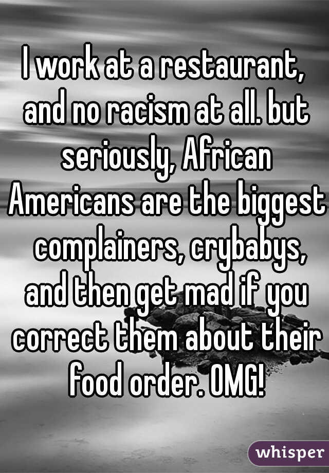 I work at a restaurant, and no racism at all. but seriously, African Americans are the biggest  complainers, crybabys, and then get mad if you correct them about their food order. OMG!