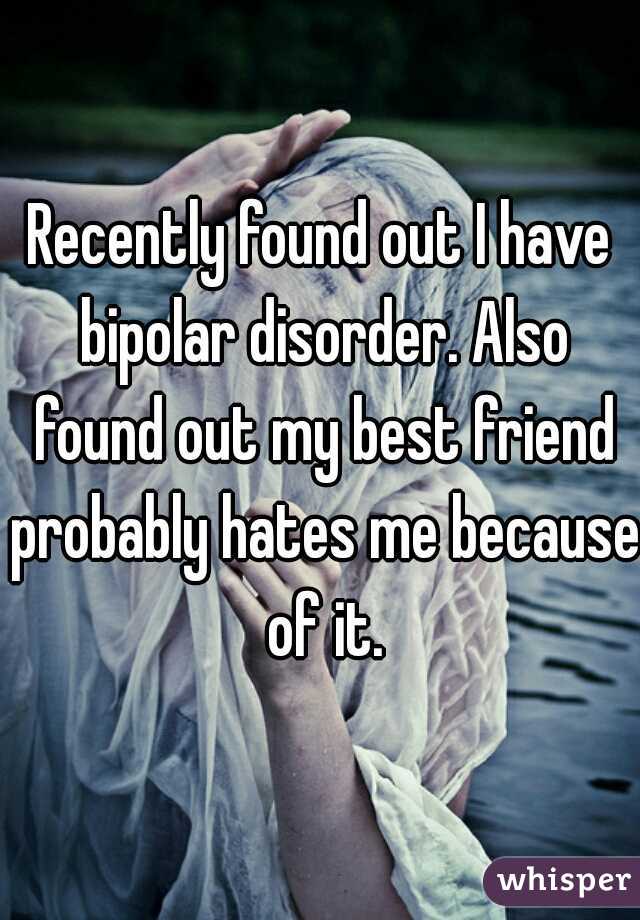 Recently found out I have bipolar disorder. Also found out my best friend probably hates me because of it.