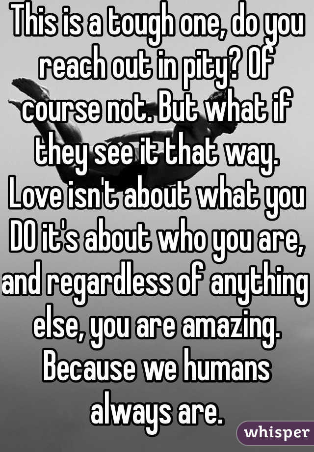 This is a tough one, do you reach out in pity? Of course not. But what if they see it that way.
Love isn't about what you DO it's about who you are, and regardless of anything else, you are amazing.
Because we humans always are.