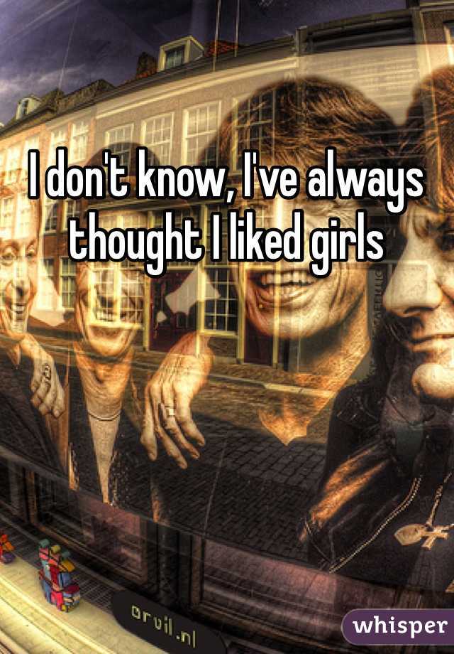 I don't know, I've always thought I liked girls