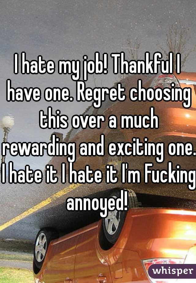 I hate my job! Thankful I have one. Regret choosing this over a much rewarding and exciting one. I hate it I hate it I'm Fucking annoyed! 