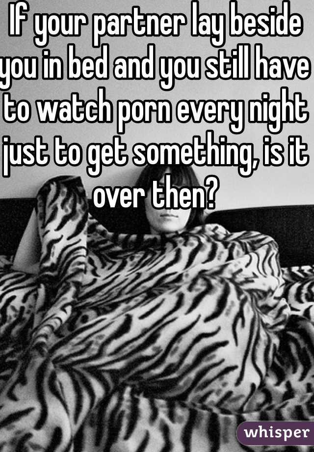 If your partner lay beside you in bed and you still have to watch porn every night just to get something, is it over then?