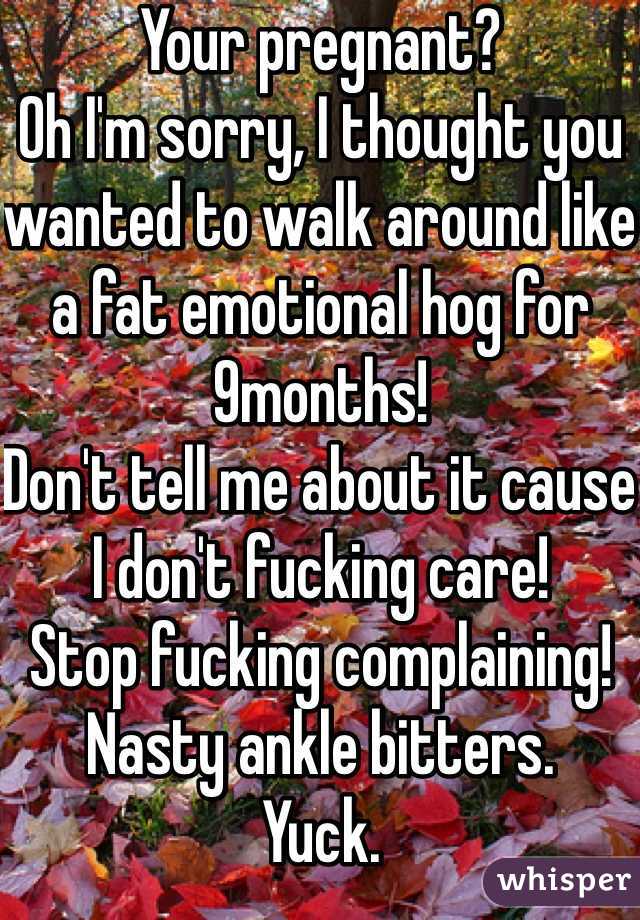 Your pregnant?
Oh I'm sorry, I thought you wanted to walk around like a fat emotional hog for 9months!
Don't tell me about it cause I don't fucking care!
Stop fucking complaining! 
Nasty ankle bitters.
Yuck.