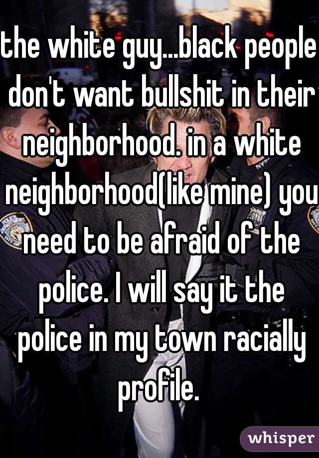 the white guy...black people don't want bullshit in their neighborhood. in a white neighborhood(like mine) you need to be afraid of the police. I will say it the police in my town racially profile. 