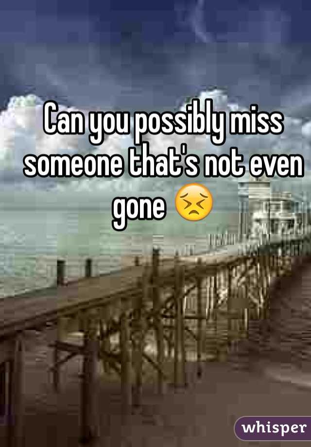 Can you possibly miss someone that's not even gone 😣