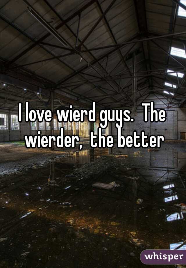 I love wierd guys.  The wierder,  the better