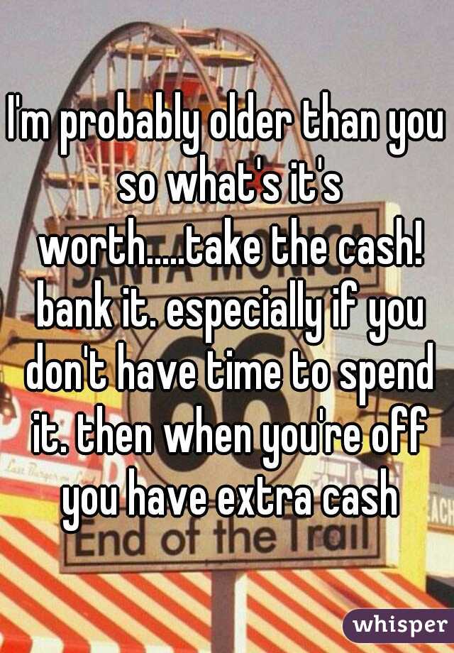 I'm probably older than you so what's it's worth.....take the cash! bank it. especially if you don't have time to spend it. then when you're off you have extra cash