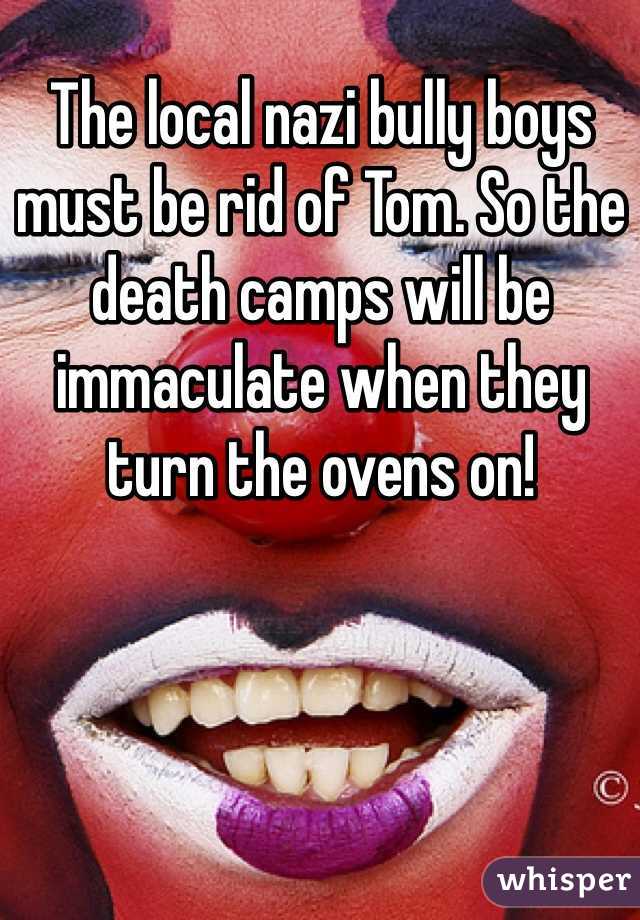 The local nazi bully boys must be rid of Tom. So the death camps will be immaculate when they turn the ovens on!