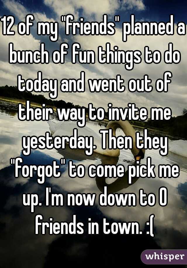 12 of my "friends" planned a bunch of fun things to do today and went out of their way to invite me yesterday. Then they "forgot" to come pick me up. I'm now down to 0 friends in town. :(