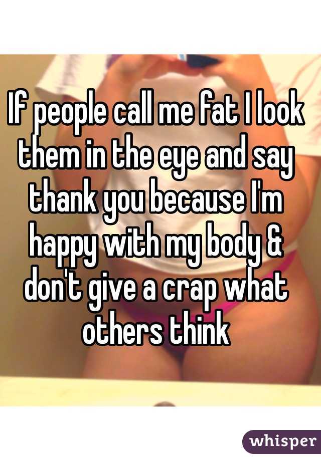 If people call me fat I look them in the eye and say thank you because I'm happy with my body & don't give a crap what others think 