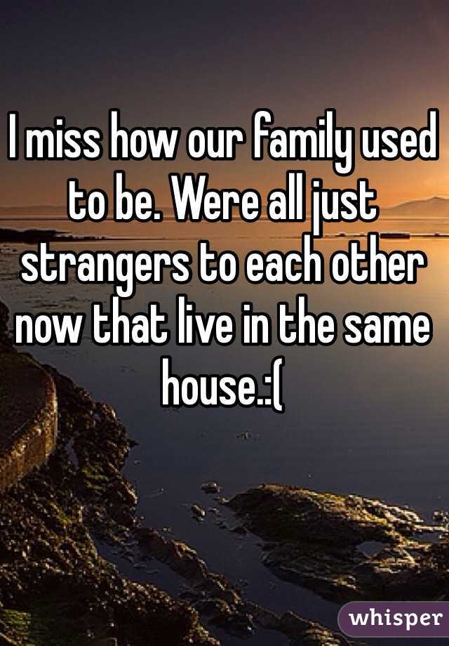 I miss how our family used to be. Were all just strangers to each other now that live in the same house.:(