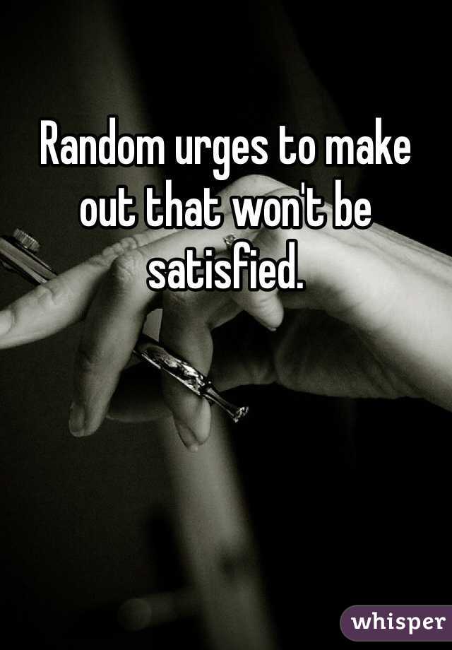 Random urges to make out that won't be satisfied. 