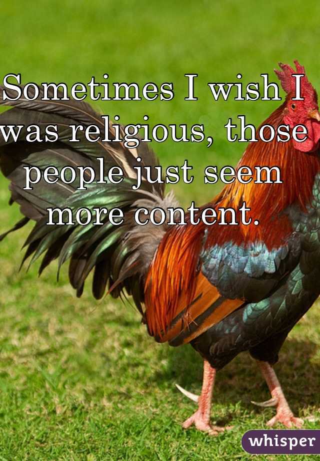 Sometimes I wish I was religious, those people just seem more content.  