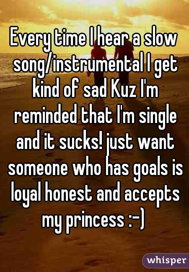 Every time I hear a slow song/instrumental I get kind of sad Kuz I'm reminded that I'm single and it sucks! just want someone who has goals is loyal honest and accepts my princess :-) 