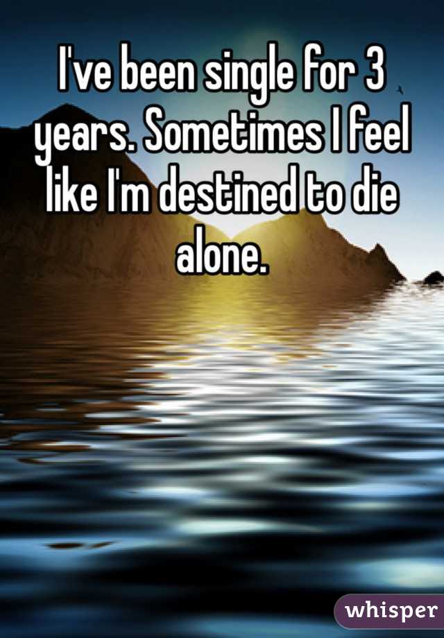 I've been single for 3 years. Sometimes I feel like I'm destined to die alone.