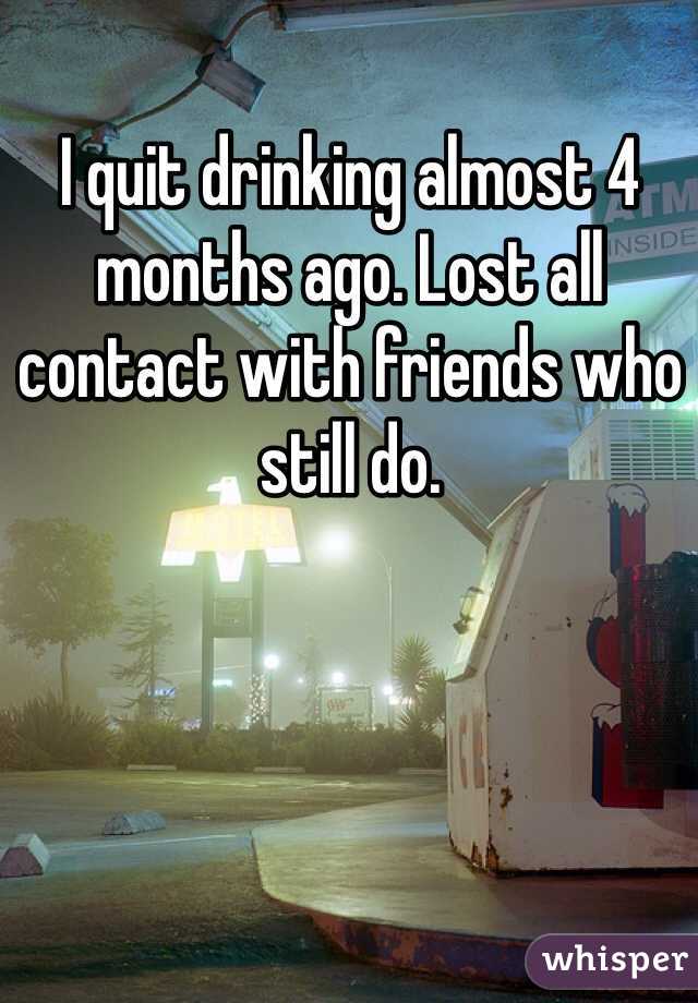 I quit drinking almost 4 months ago. Lost all contact with friends who still do.