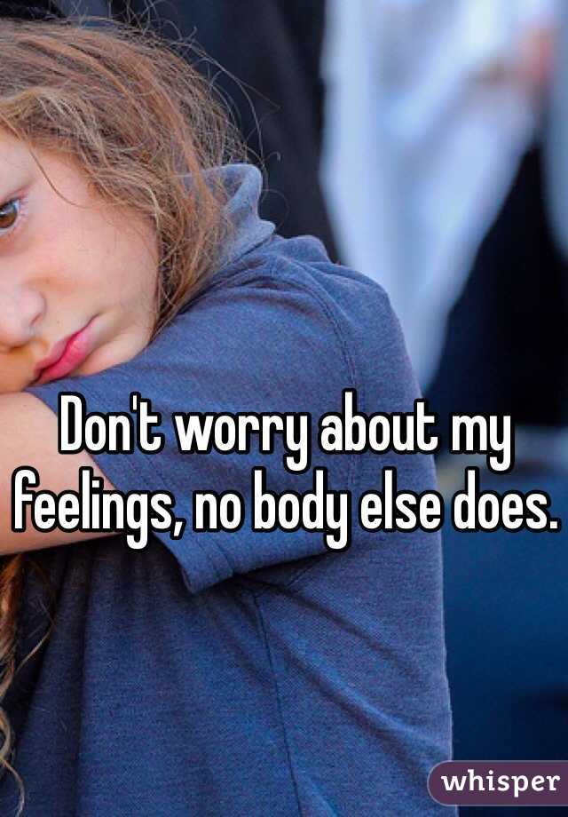 Don't worry about my feelings, no body else does.