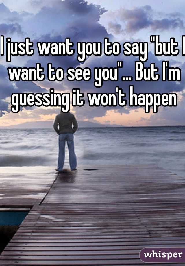 I just want you to say "but I want to see you"... But I'm guessing it won't happen 