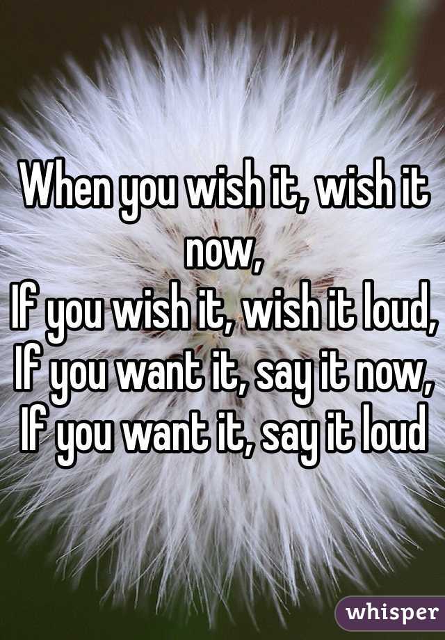 

When you wish it, wish it now,
If you wish it, wish it loud,
If you want it, say it now,
If you want it, say it loud
