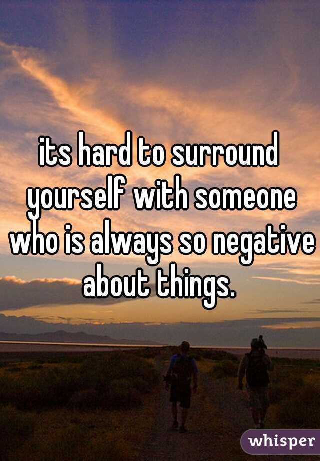its hard to surround yourself with someone who is always so negative about things. 