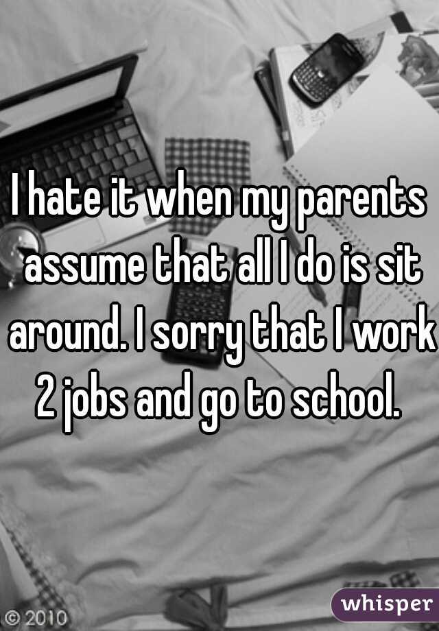 I hate it when my parents assume that all I do is sit around. I sorry that I work 2 jobs and go to school. 