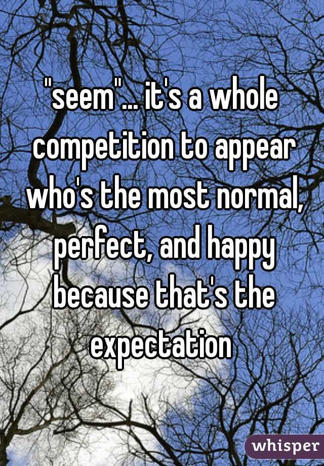 "seem"... it's a whole competition to appear who's the most normal, perfect, and happy because that's the expectation 