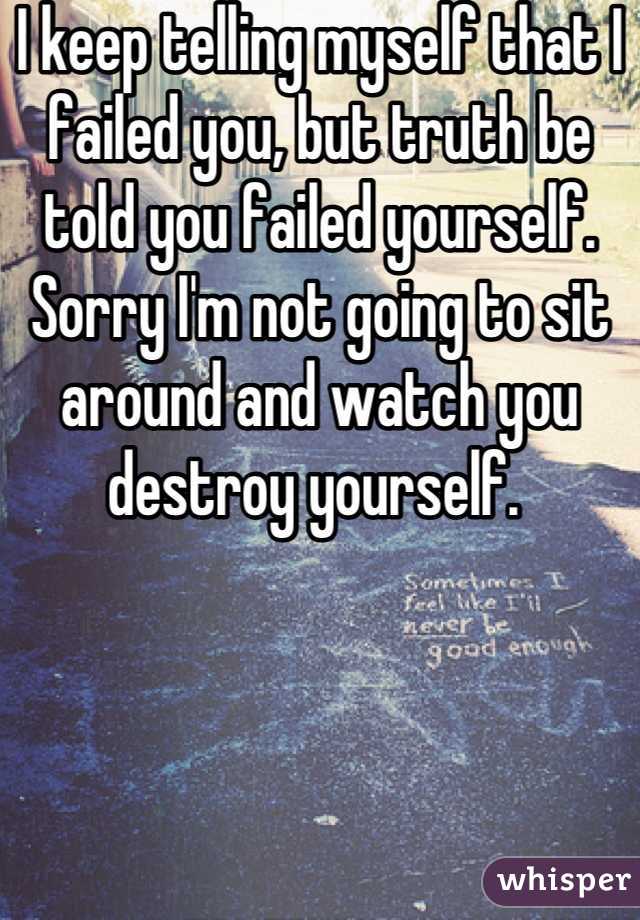 I keep telling myself that I failed you, but truth be told you failed yourself. Sorry I'm not going to sit around and watch you destroy yourself. 