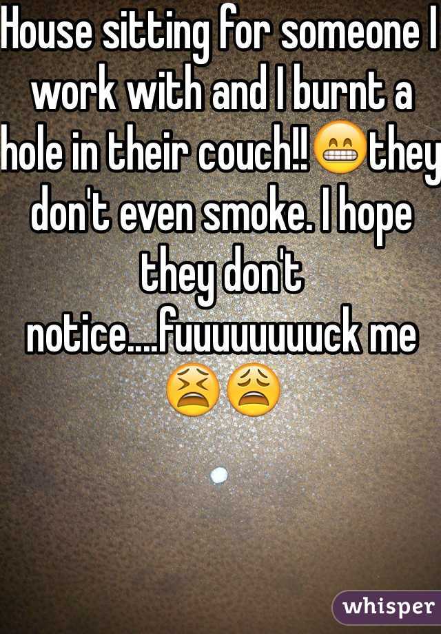 House sitting for someone I work with and I burnt a hole in their couch!!😁they don't even smoke. I hope they don't notice....fuuuuuuuuck me😫😩