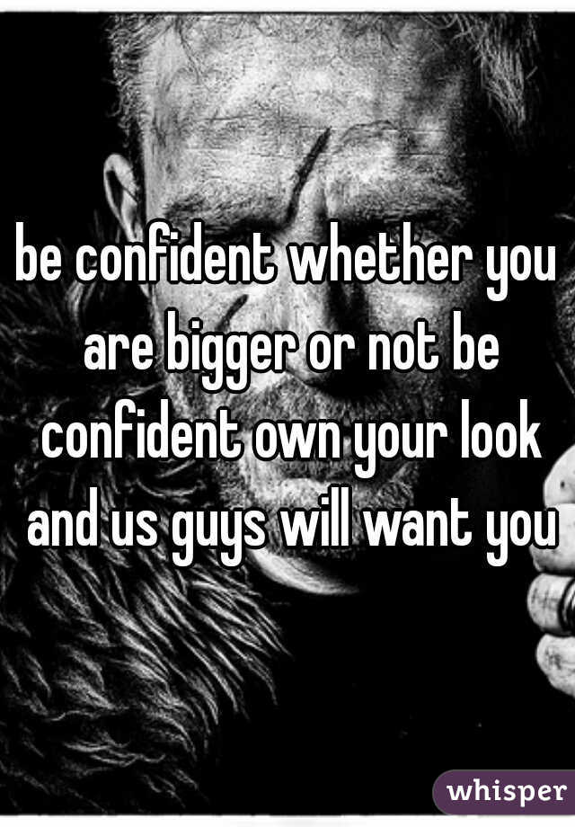 be confident whether you are bigger or not be confident own your look and us guys will want you