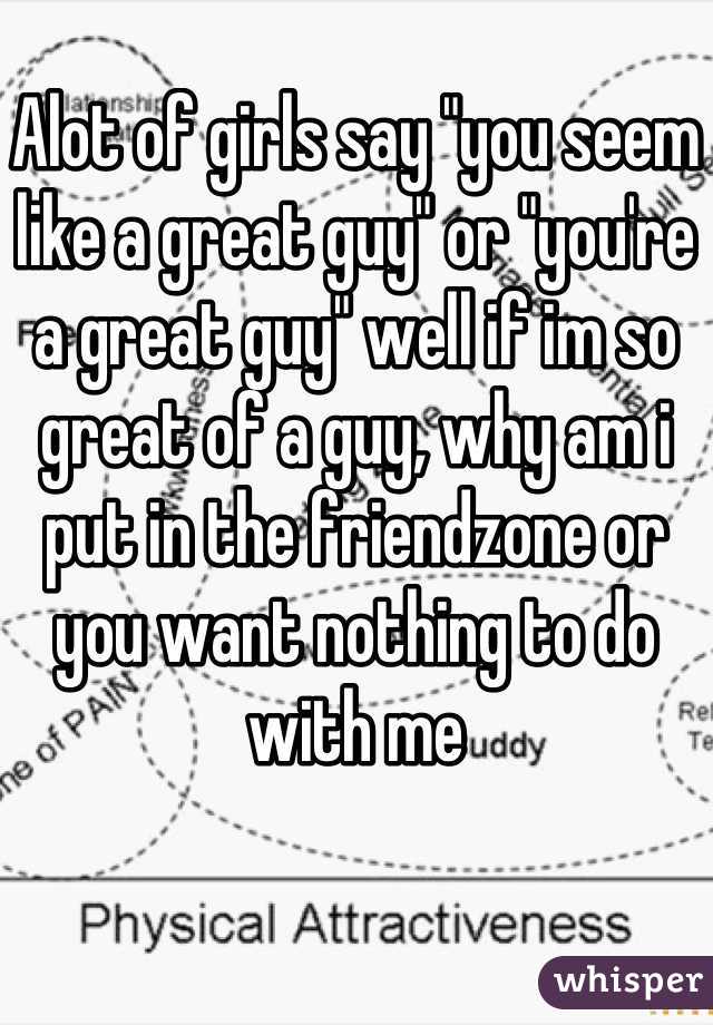 Alot of girls say "you seem like a great guy" or "you're a great guy" well if im so great of a guy, why am i put in the friendzone or you want nothing to do with me