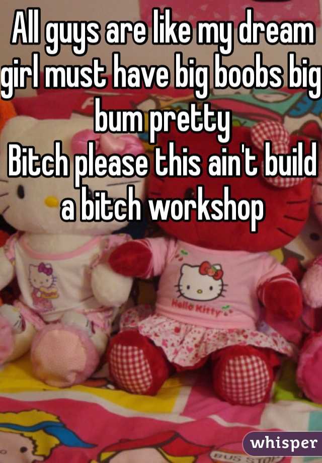 All guys are like my dream girl must have big boobs big bum pretty 
Bitch please this ain't build a bitch workshop