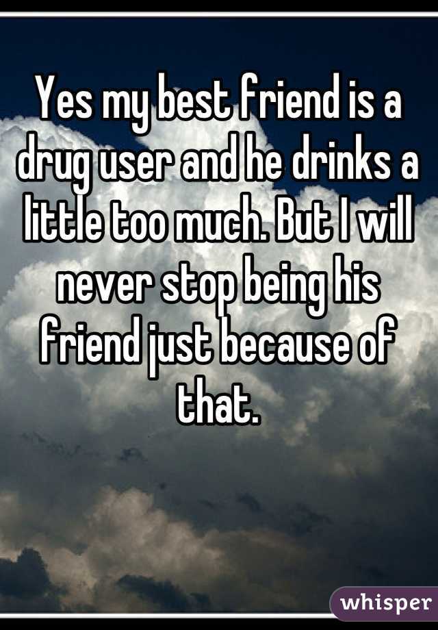 Yes my best friend is a drug user and he drinks a little too much. But I will never stop being his friend just because of that.