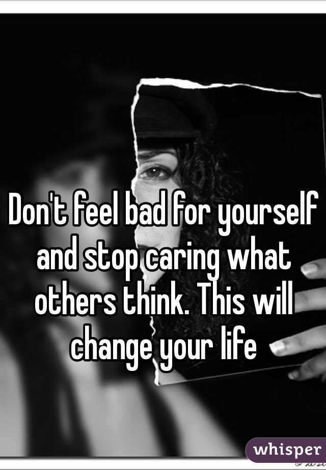 Don't feel bad for yourself and stop caring what others think. This will change your life