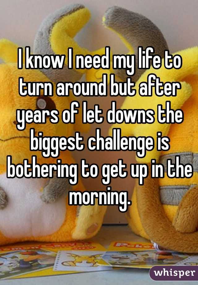 I know I need my life to turn around but after years of let downs the biggest challenge is bothering to get up in the morning.