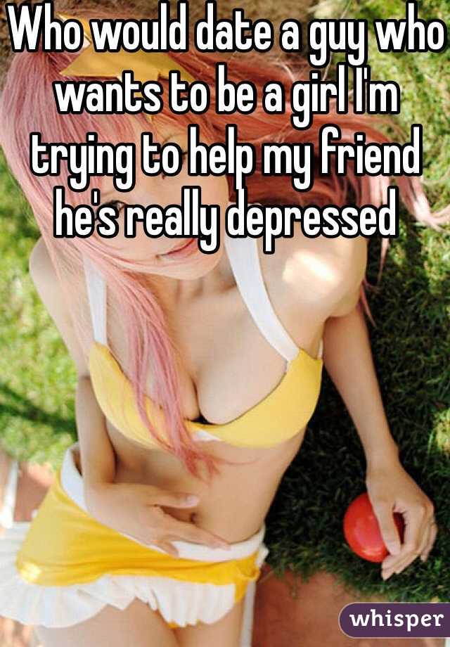Who would date a guy who wants to be a girl I'm trying to help my friend he's really depressed 